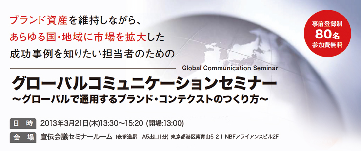 ブランド資産を維持しながら、あらゆる国、地域に市場を拡大した成功事例を知りたい担当者のためのグローバルコミュニケーションセミナー ～グローバルで通用するブランド・コンテクストのつくり方～ 事前登録制・参加費無料・80名 日時：2013年3月21日（木）　13：30～15：20（開場：13：00） 会場：宣伝会議本社セミナールーム（東京メトロ表参道駅徒歩1分） 東京都港区南青山5-2-1 NBFアライアンスビル2F
