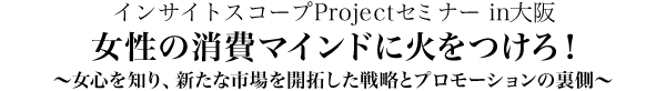 インサイトスコープProjectセミナーin大阪「女性の消費マインドに火をつけろ！」～女心を知り、新たな市場を開拓した商品開発とプロモーションの裏側～