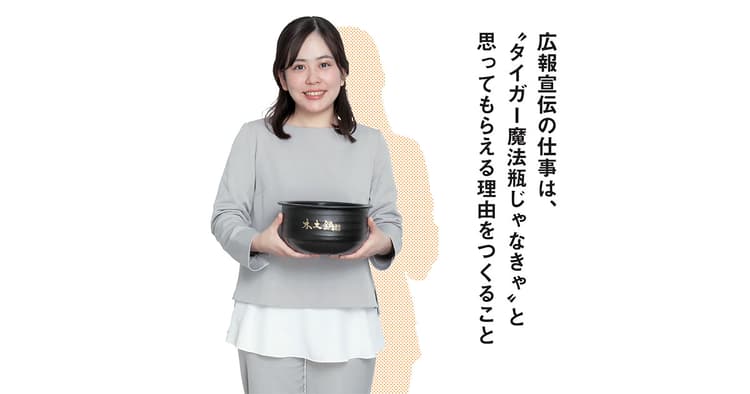 広報宣伝の仕事は、『タイガー魔法瓶じゃなきゃ』と思ってもらえる理由をつくること