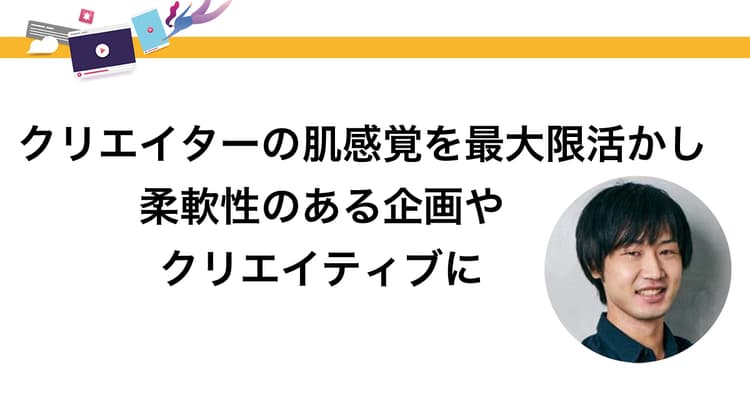 クリエイターの肌感覚を最大限活かし 柔軟性のある企画やクリエイティブに