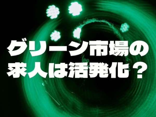 グリーン市場の求人は活発化? ~市場動向と求人・採用・転職の<いま>【前編】