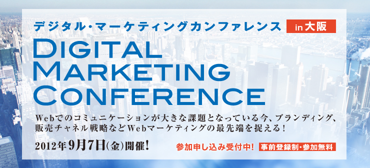 デジタル・マーケティングカンファレンス　in 大阪 DIGITAL MARKETING CONFERENCE Webでのコミュニケーションが大きな課題となっている今、ブランディング、販売チャネル戦略などWebマーケティングの最先端を捉える！ 2012年9月7日（金）開催！ 参加申し込み受付中！事前登録制・参加無料