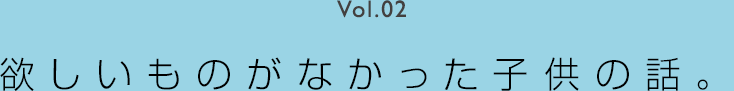 Vol.02 欲しいものがなかった子供の話。