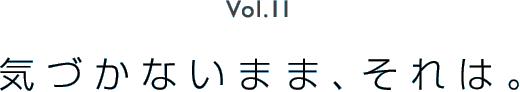 Vol.11 気づかないまま、それは。