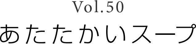 Vol.50 「あたたかいスープ」