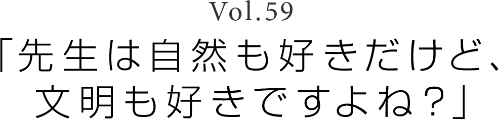 Vol.59 「先生は自然も好きだけど、文明も好きですよね？」