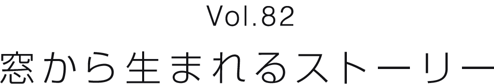 Vol.82 窓から生まれるストーリー