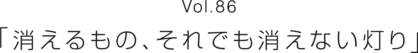 Vol.86 「消えるもの、それでも消えない灯り」